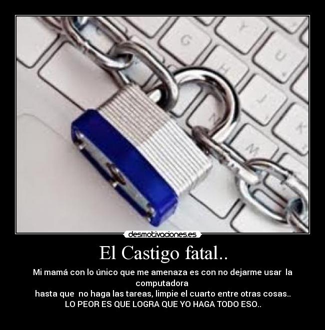 El Castigo fatal.. - Mi mamá con lo único que me amenaza es con no dejarme usar  la computadora 
hasta que  no haga las tareas, limpie el cuarto entre otras cosas..
LO PEOR ES QUE LOGRA QUE YO HAGA TODO ESO..

