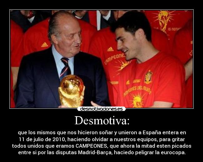Desmotiva: - que los mismos que nos hicieron soñar y unieron a España entera en
11 de julio de 2010, haciendo olvidar a nuestros equipos, para gritar
todos unidos que eramos CAMPEONES, que ahora la mitad esten picados
entre si por las disputas Madrid-Barça, haciedo peligrar la eurocopa.