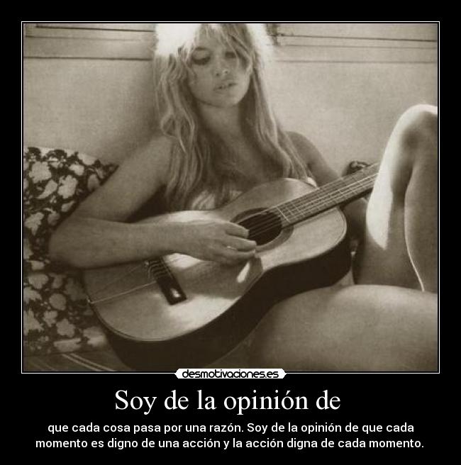 Soy de la opinión de - que cada cosa pasa por una razón. Soy de la opinión de que cada
momento es digno de una acción y la acción digna de cada momento.