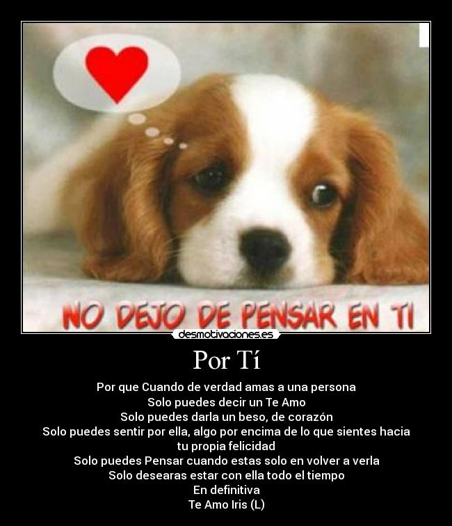 Por Tí - Por que Cuando de verdad amas a una persona
Solo puedes decir un Te Amo
Solo puedes darla un beso, de corazón
Solo puedes sentir por ella, algo por encima de lo que sientes hacia tu propia felicidad
Solo puedes Pensar cuando estas solo en volver a verla
Solo desearas estar con ella todo el tiempo
En definitiva
Te Amo Iris (L)