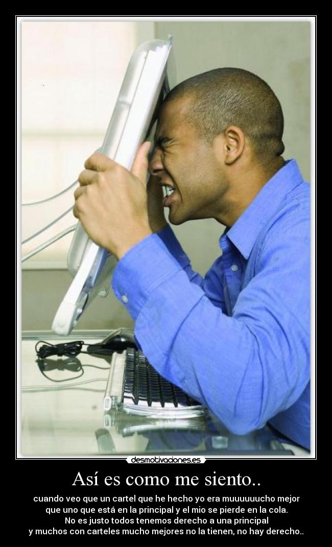 Así es como me siento.. - cuando veo que un cartel que he hecho yo era muuuuuucho mejor
que uno que está en la principal y el mio se pierde en la cola.
No es justo todos tenemos derecho a una principal
y muchos con carteles mucho mejores no la tienen, no hay derecho..