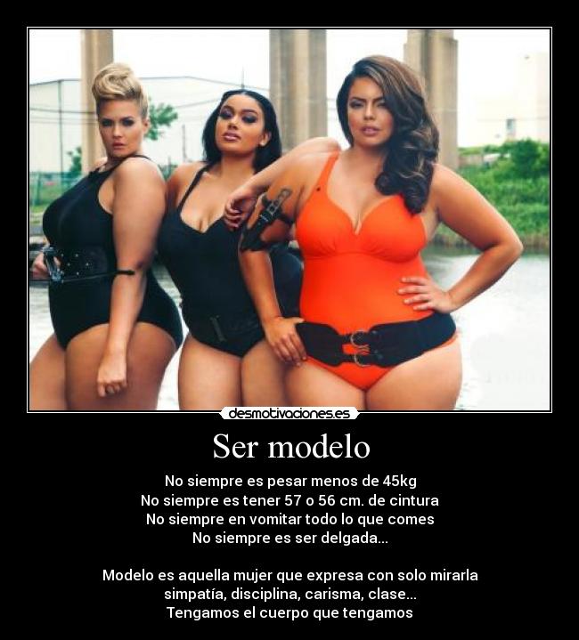 Ser modelo - No siempre es pesar menos de 45kg
No siempre es tener 57 o 56 cm. de cintura
No siempre en vomitar todo lo que comes
No siempre es ser delgada...

Modelo es aquella mujer que expresa con solo mirarla
simpatía, disciplina, carisma, clase...
Tengamos el cuerpo que tengamos