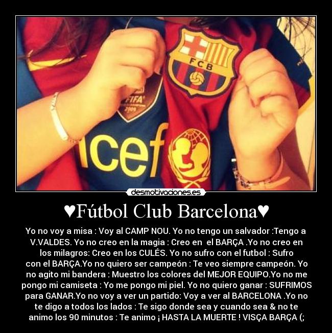 ♥Fútbol Club Barcelona♥ - Yo no voy a misa : Voy al CAMP NOU. Yo no tengo un salvador :Tengo a
V.VALDES. Yo no creo en la magia : Creo en  el BARÇA .Yo no creo en
los milagros: Creo en los CULÉS. Yo no sufro con el futbol : Sufro
con el BARÇA.Yo no quiero ser campeón : Te veo siempre campeón. Yo
no agito mi bandera : Muestro los colores del MEJOR EQUIPO.Yo no me
pongo mi camiseta : Yo me pongo mi piel. Yo no quiero ganar : SUFRIMOS
para GANAR.Yo no voy a ver un partido: Voy a ver al BARCELONA .Yo no
te digo a todos los lados : Te sigo donde sea y cuando sea & no te
animo los 90 minutos : Te animo ¡ HASTA LA MUERTE ! VISÇA BARÇA (;