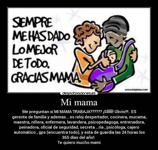 Mi mama - Me preguntan si MI MAMA TRABAJA?????? ¡SÍÍÍÍÍÍ! Obvio!!!.. ES
gerente de familia y ademas... es reloj despertador, cocinera, mucama,
maestra, niñera, enfermera, lavandera, psicopedagoga, entrenadora,
peinadora, oficial de seguridad, secreta ...ria , psicóloga, cajero
automático , gps (encuentra todo), y esta de guardia las 24 horas los
365 días del año!.
Te quiero mucho mami