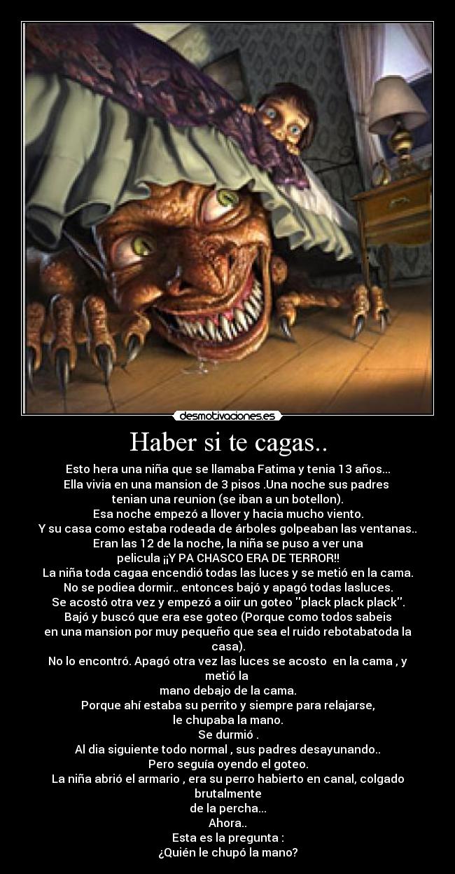 Haber si te cagas.. - Esto hera una niña que se llamaba Fatima y tenia 13 años...
Ella vivia en una mansion de 3 pisos .Una noche sus padres 
tenian una reunion (se iban a un botellon).
Esa noche empezó a llover y hacia mucho viento.
Y su casa como estaba rodeada de árboles golpeaban las ventanas..
Eran las 12 de la noche, la niña se puso a ver una
pelicula ¡¡Y PA CHASCO ERA DE TERROR!!
La niña toda cagaa encendió todas las luces y se metió en la cama.
No se podiea dormir.. entonces bajó y apagó todas lasluces.
Se acostó otra vez y empezó a oiir un goteo plack plack plack.
Bajó y buscó que era ese goteo (Porque como todos sabeis
en una mansion por muy pequeño que sea el ruido rebotabatoda la casa).
No lo encontró. Apagó otra vez las luces se acosto  en la cama , y metió la 
mano debajo de la cama.
Porque ahí estaba su perrito y siempre para relajarse,
le chupaba la mano.
Se durmió .
Al dia siguiente todo normal , sus padres desayunando..
Pero seguía oyendo el goteo.
La niña abrió el armario , era su perro habierto en canal, colgado brutalmente
de la percha...
Ahora..
Esta es la pregunta :
¿Quién le chupó la mano?