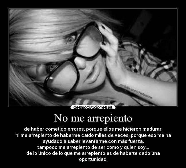 No me arrepiento - de haber cometido errores, porque ellos me hicieron madurar,
ni me arrepiento de haberme caído miles de veces, porque eso me ha
ayudado a saber levantarme con más fuerza,
tampoco me arrepiento de ser como y quien soy...
de lo único de lo que me arrepiento es de haberte dado una
oportunidad.
