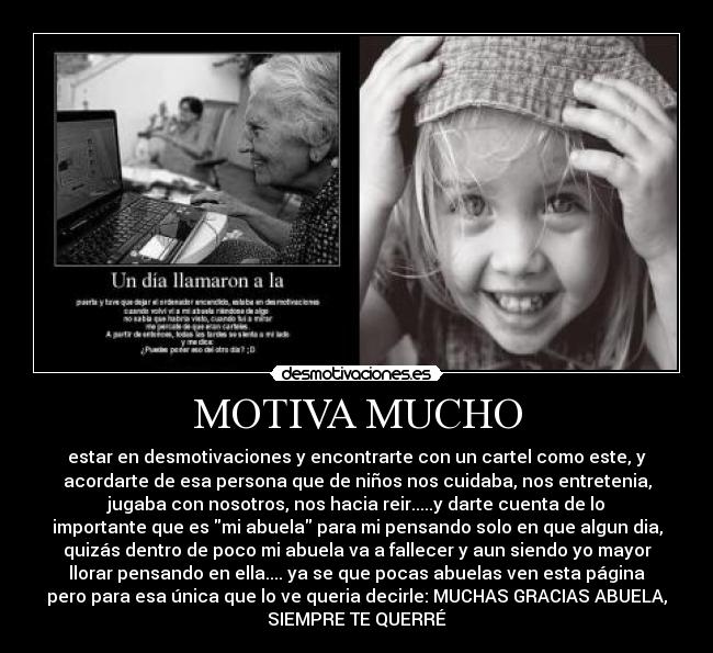 MOTIVA MUCHO - estar en desmotivaciones y encontrarte con un cartel como este, y
acordarte de esa persona que de niños nos cuidaba, nos entretenia,
jugaba con nosotros, nos hacia reir.....y darte cuenta de lo
importante que es mi abuela para mi pensando solo en que algun dia,
quizás dentro de poco mi abuela va a fallecer y aun siendo yo mayor
llorar pensando en ella.... ya se que pocas abuelas ven esta página
pero para esa única que lo ve queria decirle: MUCHAS GRACIAS ABUELA,
SIEMPRE TE QUERRÉ