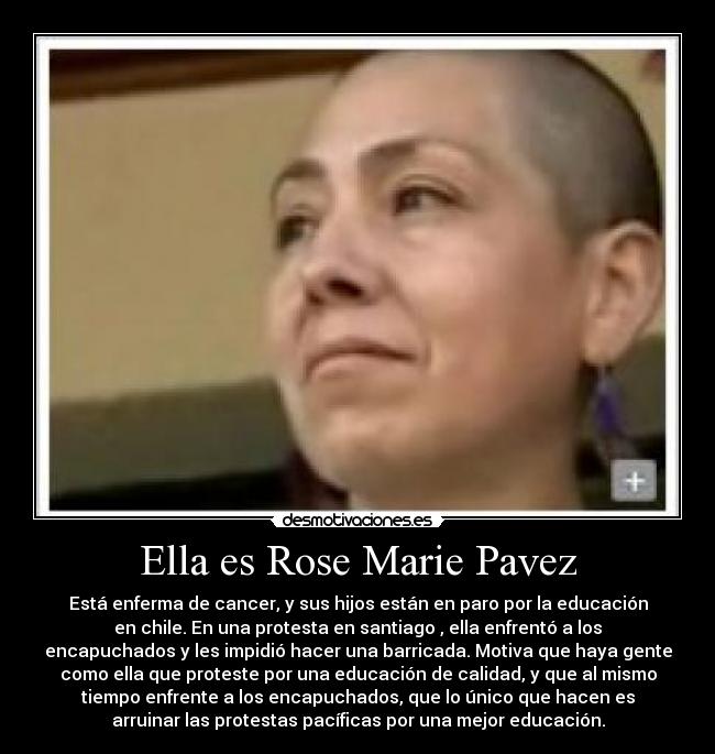 Ella es Rose Marie Pavez - Está enferma de cancer, y sus hijos están en paro por la educación
en chile. En una protesta en santiago , ella enfrentó a los
encapuchados y les impidió hacer una barricada. Motiva que haya gente
como ella que proteste por una educación de calidad, y que al mismo
tiempo enfrente a los encapuchados, que lo único que hacen es
arruinar las protestas pacíficas por una mejor educación.