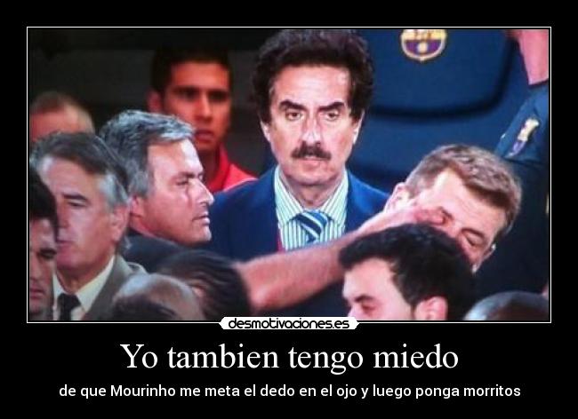 Yo tambien tengo miedo - de que Mourinho me meta el dedo en el ojo y luego ponga morritos