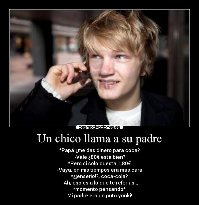 Un chico llama a su padre - *Papá ¿me das dinero para coca?
-Vale ¿80€ esta bien?
*Pero si solo cuesta 1,80€
-Vaya, en mis tiempos era mas cara
*¿¡enserio!?, coca-cola?
-Ah, eso es a lo que te referias...
*momento pensando*
Mi padre era un puto yonki!