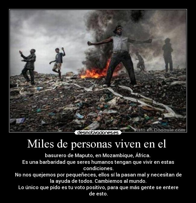 Miles de personas viven en el - basurero de Maputo, en Mozambique, África.
Es una barbaridad que seres humanos tengan que vivir en estas
condiciones.
No nos quejemos por pequeñeces, ellos sí la pasan mal y necesitan de
la ayuda de todos. Cambiemos al mundo.
Lo único que pido es tu voto positivo, para que más gente se entere
de esto.
