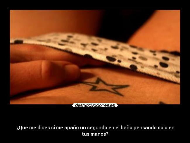 - ¿Qué me dices si me apaño un segundo en el baño pensando sólo en tus manos?