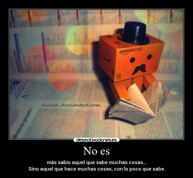 No es - más sabio aquel que sabe muchas cosas...
Sino aquel que hace muchas cosas, con lo poco que sabe.