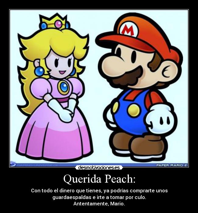 Querida Peach: - Con todo el dinero que tienes, ya podrías comprarte unos
guardaespaldas e irte a tomar por culo.
Antentamente, Mario.