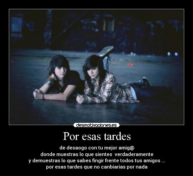 Por esas tardes - de desaogo con tu mejor amig@
donde muestras lo que sientes  verdaderamente
y demuestras lo que sabes fingir frente todos tus amigos ...
por esas tardes que no canbiarias por nada
