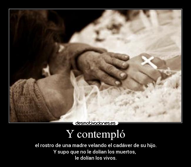 Y contempló - el rostro de una madre velando el cadáver de su hijo.
Y supo que no le dolían los muertos,
le dolían los vivos.