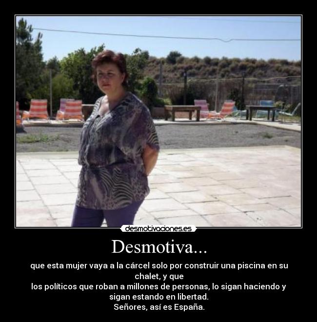 Desmotiva... - que esta mujer vaya a la cárcel solo por construir una piscina en su
chalet, y que
los políticos que roban a millones de personas, lo sigan haciendo y
sigan estando en libertad.
Señores, así es España.