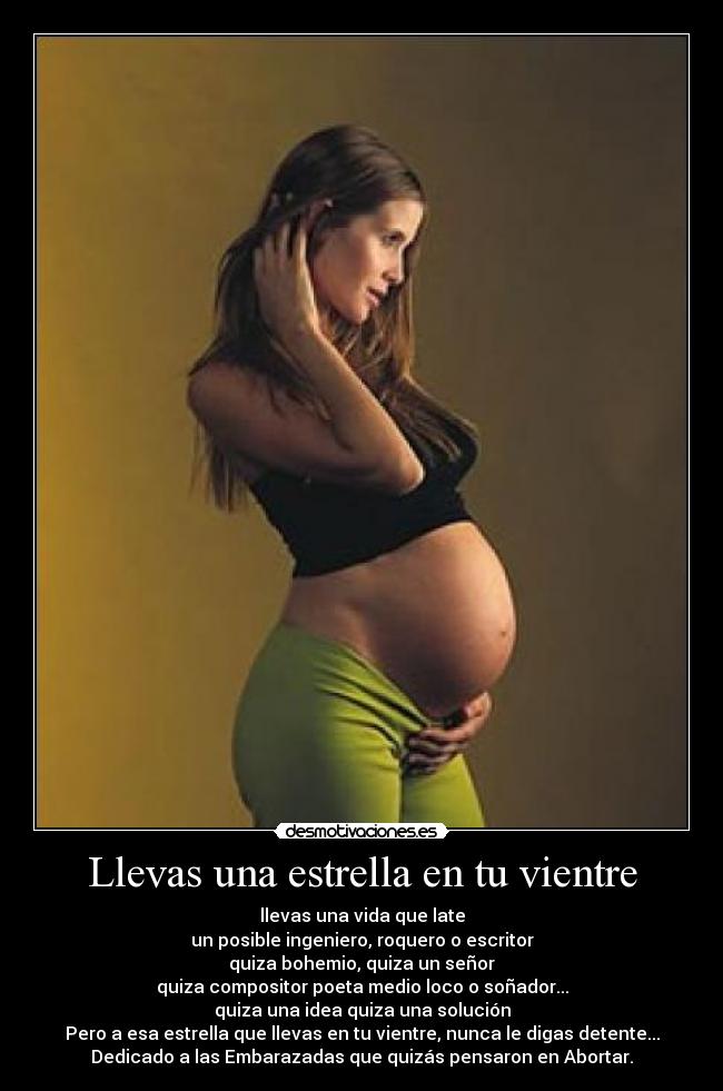Llevas una estrella en tu vientre - llevas una vida que late
un posible ingeniero, roquero o escritor
quiza bohemio, quiza un señor
quiza compositor poeta medio loco o soñador...
quiza una idea quiza una solución
Pero a esa estrella que llevas en tu vientre, nunca le digas detente...
Dedicado a las Embarazadas que quizás pensaron en Abortar.