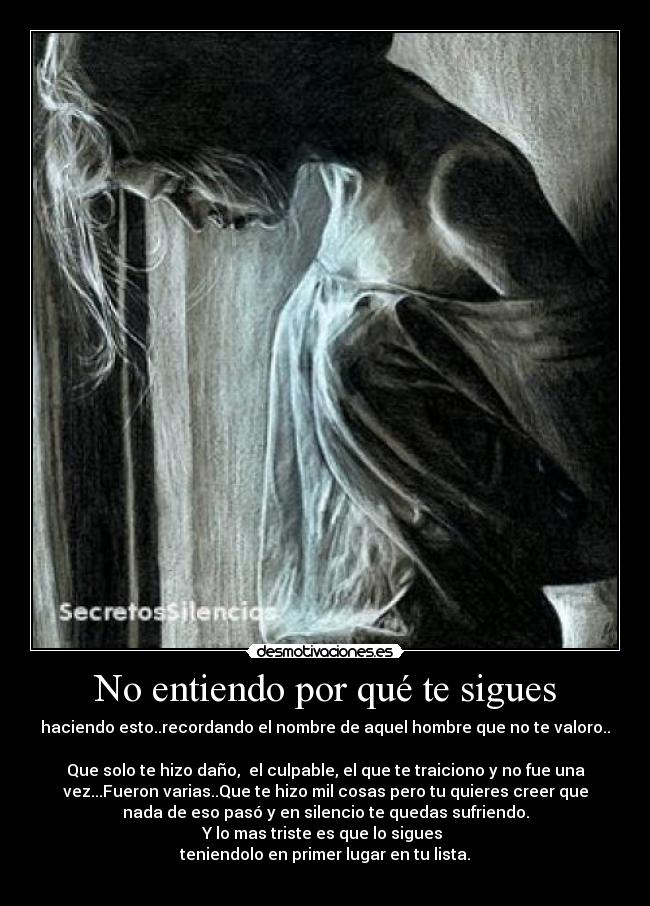 No entiendo por qué te sigues - haciendo esto..recordando el nombre de aquel hombre que no te valoro..
Que solo te hizo daño, el culpable, el que te traiciono y no fue una
vez...Fueron varias..Que te hizo mil cosas pero tu quieres creer que
nada de eso pasó y en silencio te quedas sufriendo.
Y lo mas triste es que lo sigues
teniendolo en primer lugar en tu lista.