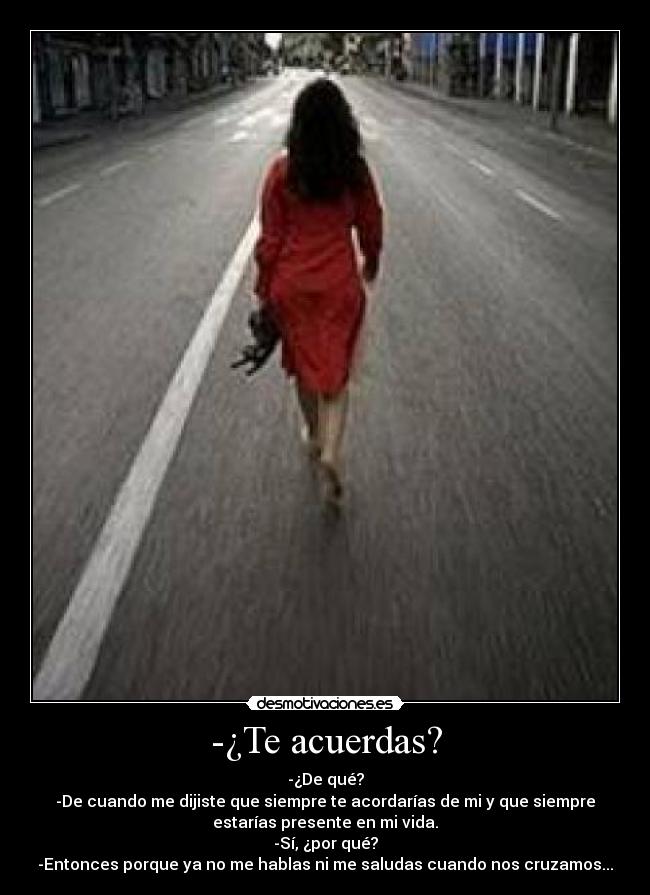 -¿Te acuerdas? - -¿De qué?
-De cuando me dijiste que siempre te acordarías de mi y que siempre
estarías presente en mi vida.
-Sí, ¿por qué?
-Entonces porque ya no me hablas ni me saludas cuando nos cruzamos...