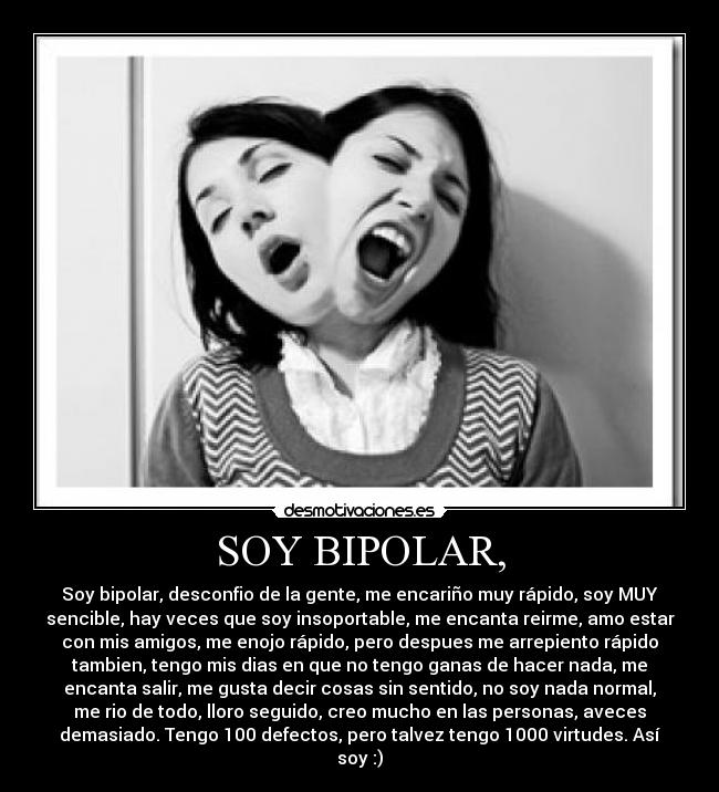 SOY BIPOLAR, - Soy bipolar, desconfio de la gente, me encariño muy rápido, soy MUY
sencible, hay veces que soy insoportable, me encanta reirme, amo estar
con mis amigos, me enojo rápido, pero despues me arrepiento rápido
tambien, tengo mis dias en que no tengo ganas de hacer nada, me
encanta salir, me gusta decir cosas sin sentido, no soy nada normal,
me rio de todo, lloro seguido, creo mucho en las personas, aveces
demasiado. Tengo 100 defectos, pero talvez tengo 1000 virtudes. Así
soy :)