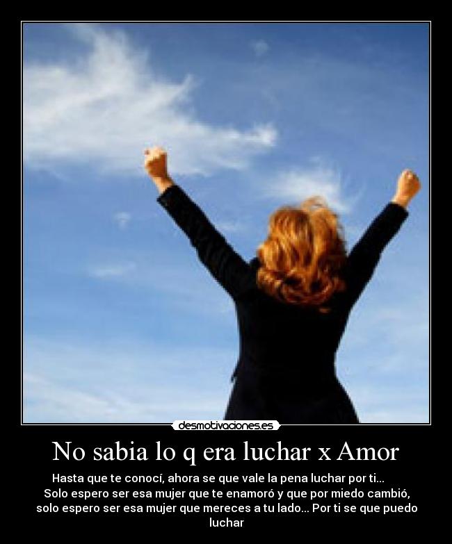 No sabia lo q era luchar x Amor - Hasta que te conocí, ahora se que vale la pena luchar por ti...      
Solo espero ser esa mujer que te enamoró y que por miedo cambió,
solo espero ser esa mujer que mereces a tu lado... Por ti se que puedo
luchar♥