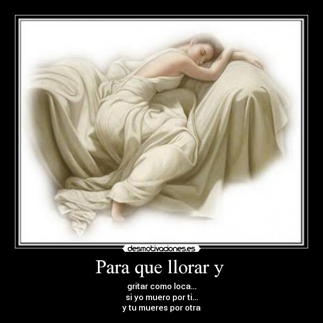 Para que llorar y - gritar como loca...
si yo muero por ti...
y tu mueres por otra