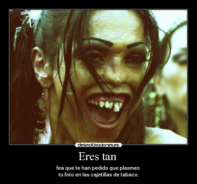 Eres tan - fea que te han pedido que plasmes
tu foto en las cajetillas de tabaco.