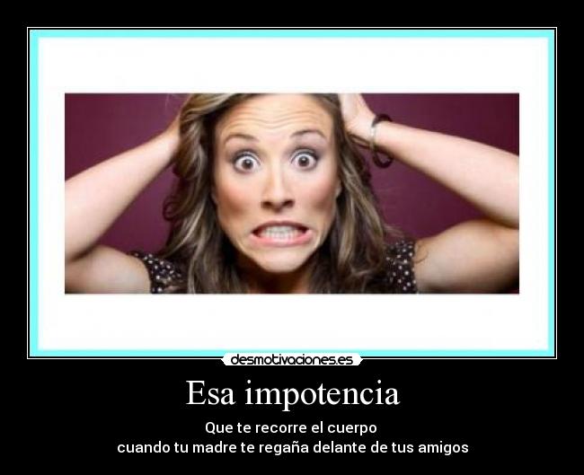 Esa impotencia - Que te recorre el cuerpo
cuando tu madre te regaña delante de tus amigos