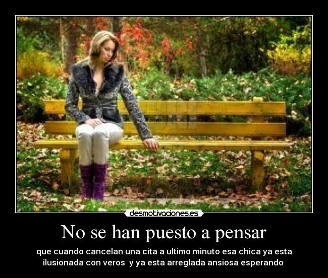 No se han puesto a pensar - que cuando cancelan una cita a ultimo minuto esa chica ya esta
ilusionada con veros y ya esta arreglada ansiosa esperando