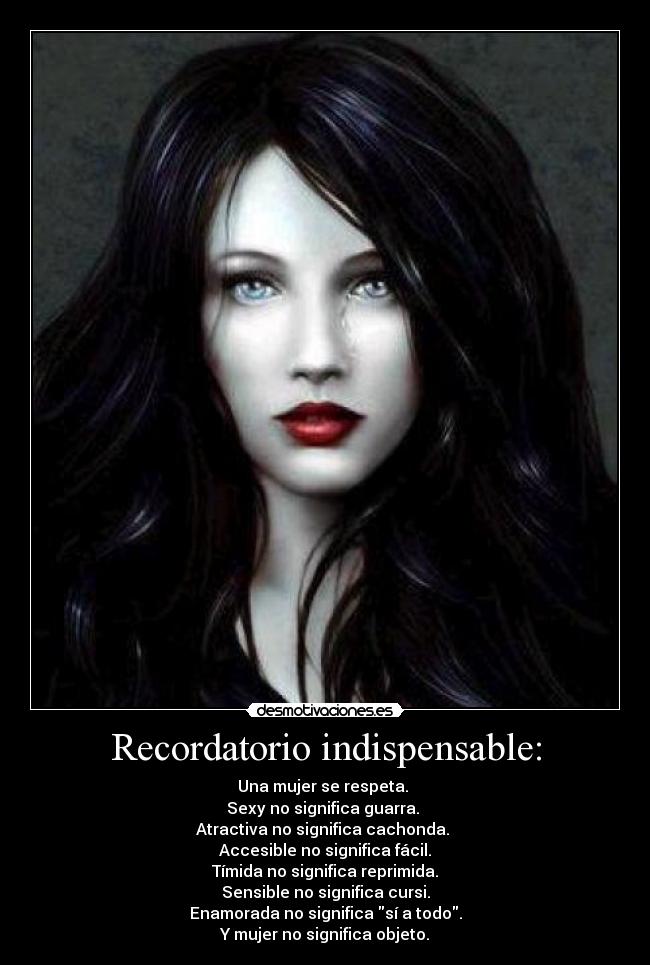 Recordatorio indispensable: - Una mujer se respeta. 
Sexy no significa guarra. 
Atractiva no significa cachonda. 
Accesible no significa fácil.
Tímida no significa reprimida.
Sensible no significa cursi.
Enamorada no significa sí a todo.
Y mujer no significa objeto.