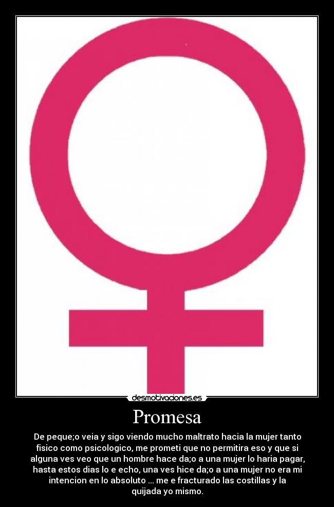 Promesa - De peque;o veia y sigo viendo mucho maltrato hacia la mujer tanto
fisico como psicologico, me prometi que no permitira eso y que si
alguna ves veo que un hombre hace da;o a una mujer lo haria pagar,
hasta estos dias lo e echo, una ves hice da;o a una mujer no era mi
intencion en lo absoluto ... me e fracturado las costillas y la
quijada yo mismo.
