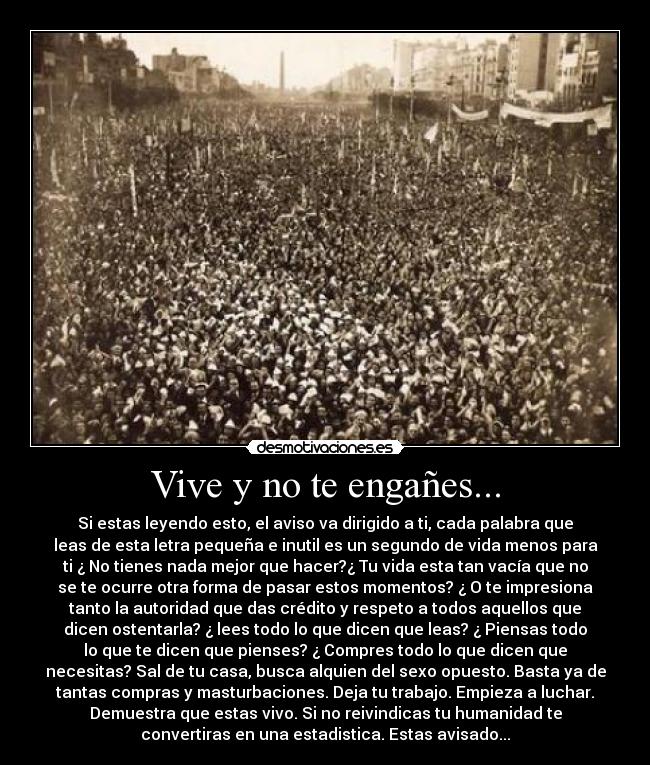 Vive y no te engañes... - Si estas leyendo esto, el aviso va dirigido a ti, cada palabra que
leas de esta letra pequeña e inutil es un segundo de vida menos para
ti ¿ No tienes nada mejor que hacer?¿ Tu vida esta tan vacía que no
se te ocurre otra forma de pasar estos momentos? ¿ O te impresiona
tanto la autoridad que das crédito y respeto a todos aquellos que
dicen ostentarla? ¿ lees todo lo que dicen que leas? ¿ Piensas todo
lo que te dicen que pienses? ¿ Compres todo lo que dicen que
necesitas? Sal de tu casa, busca alquien del sexo opuesto. Basta ya de
tantas compras y masturbaciones. Deja tu trabajo. Empieza a luchar.
Demuestra que estas vivo. Si no reivindicas tu humanidad te
convertiras en una estadistica. Estas avisado...