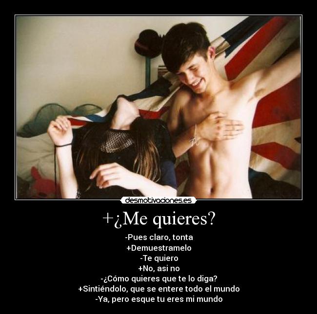 +¿Me quieres? - -Pues claro, tonta
+Demuestramelo
-Te quiero
+No, asi no
-¿Cómo quieres que te lo diga?
+Sintiéndolo, que se entere todo el mundo
-Ya, pero esque tu eres mi mundo