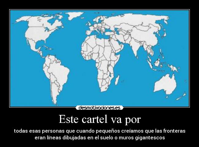 Este cartel va por - todas esas personas que cuando pequeños creíamos que las fronteras
eran líneas dibujadas en el suelo o muros gigantescos