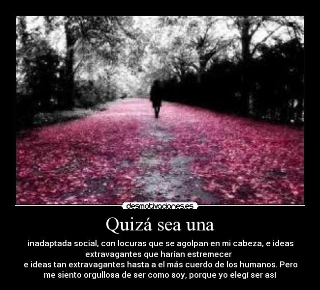 Quizá sea una - inadaptada social, con locuras que se agolpan en mi cabeza, e ideas
extravagantes que harían estremecer  
e ideas tan extravagantes hasta a el más cuerdo de los humanos. Pero
me siento orgullosa de ser como soy, porque yo elegí ser así