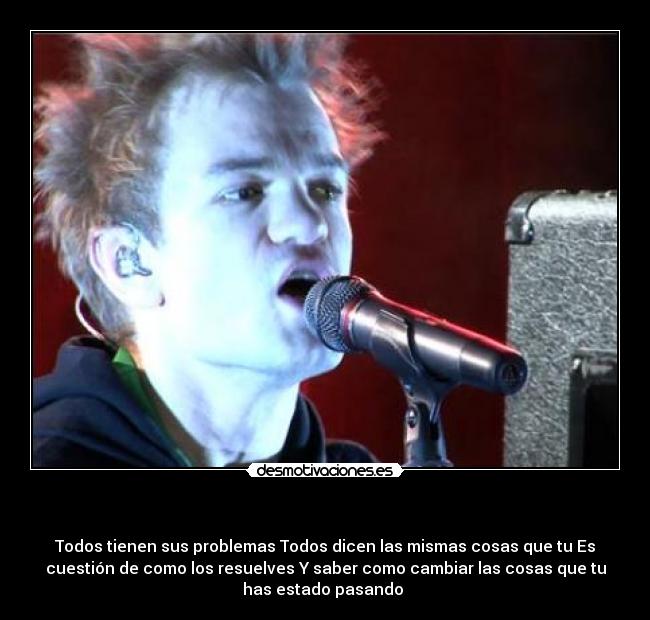 - Todos tienen sus problemas Todos dicen las mismas cosas que tu Es
cuestión de como los resuelves Y saber como cambiar las cosas que tu
has estado pasando