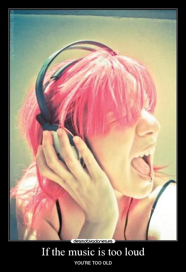 If the music is too loud - YOURE TOO OLD