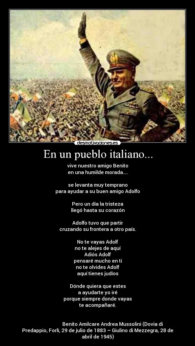 En un pueblo italiano... - vive nuestro amigo Benito
en una humilde morada....

se levanta muy temprano
para ayudar a su buen amigo Adolfo

Pero un día la tristeza
llegó hasta su corazón

Adolfo tuvo que partir
cruzando su frontera a otro país.

No te vayas Adolf
no te alejes de aquí
Adiós Adolf
pensaré mucho en ti
no te olvides Adolf
aquí tienes judíos

Dónde quiera que estes
a ayudarte yo iré
porque siempre donde vayas
te acompañaré.


                         Benito Amilcare Andrea Mussolini (Dovia di
Predappio, Forlì, 29 de julio de 1883 – Giulino di Mezzegra, 28 de
abril de 1945)