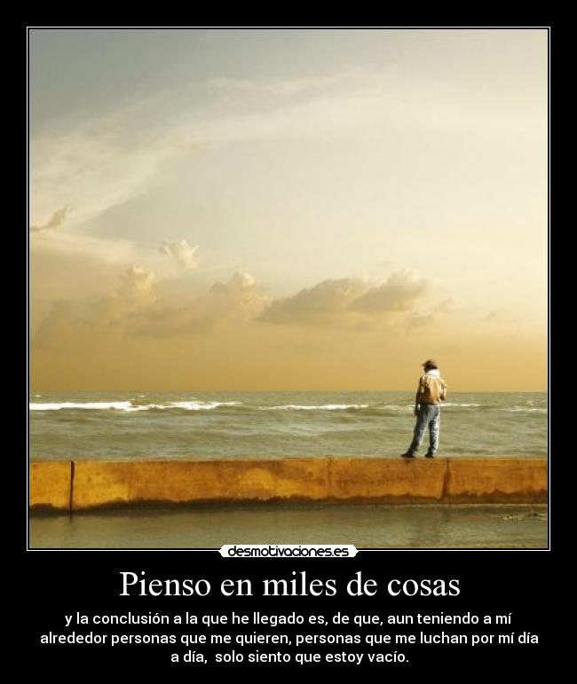 Pienso en miles de cosas - y la conclusión a la que he llegado es, de que, aun teniendo a mí
alrededor personas que me quieren, personas que me luchan por mí día
a día,  solo siento que estoy vacío.
