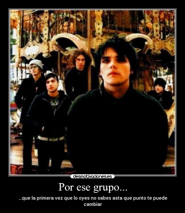 Por ese grupo... - ...que la primera vez que lo oyes no sabes asta que punto te puede cambiar