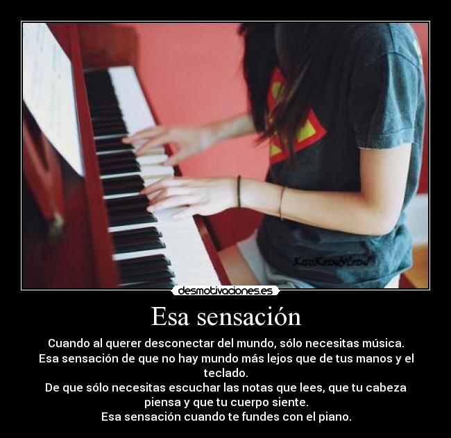 Esa sensación - Cuando al querer desconectar del mundo, sólo necesitas música.
Esa sensación de que no hay mundo más lejos que de tus manos y el
teclado.
De que sólo necesitas escuchar las notas que lees, que tu cabeza
piensa y que tu cuerpo siente.
Esa sensación cuando te fundes con el piano.
