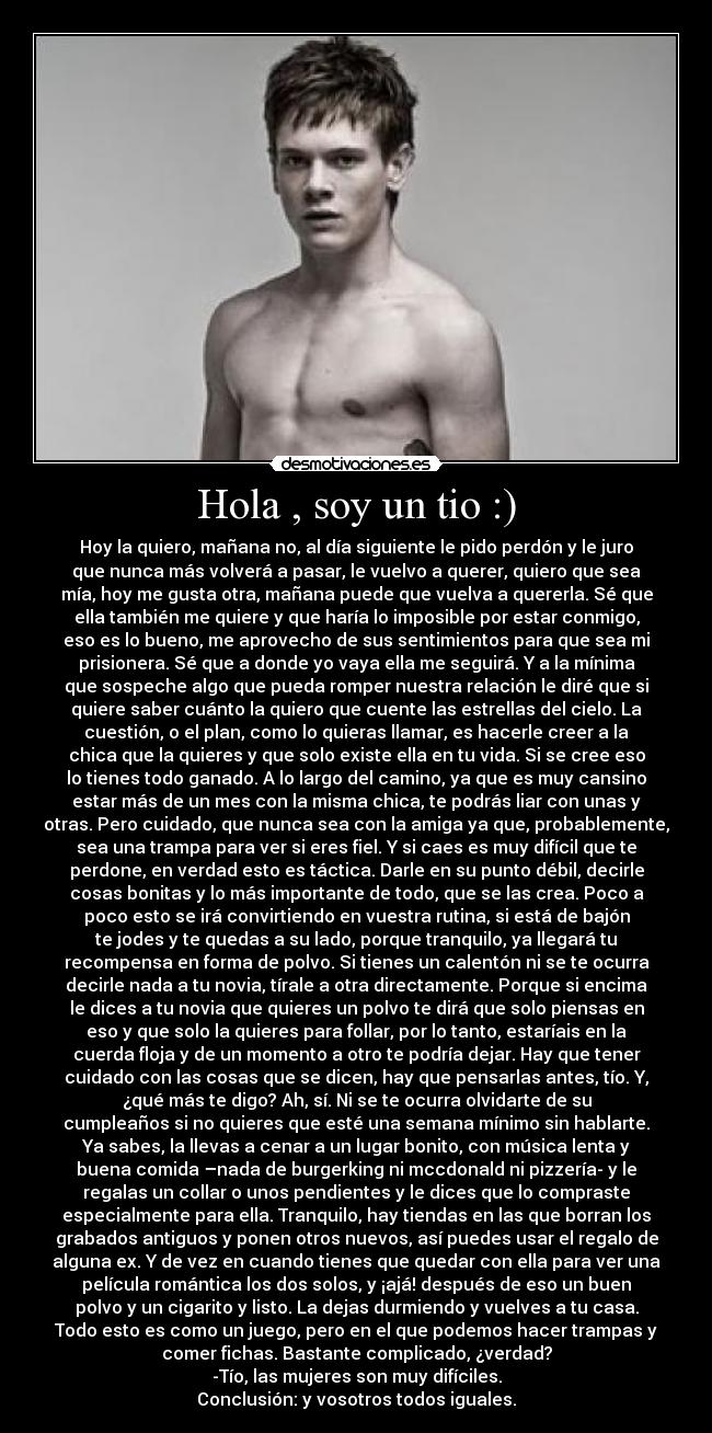 Hola , soy un tio :) - Hoy la quiero, mañana no, al día siguiente le pido perdón y le juro
que nunca más volverá a pasar, le vuelvo a querer, quiero que sea
mía, hoy me gusta otra, mañana puede que vuelva a quererla. Sé que
ella también me quiere y que haría lo imposible por estar conmigo,
eso es lo bueno, me aprovecho de sus sentimientos para que sea mi
prisionera. Sé que a donde yo vaya ella me seguirá. Y a la mínima
que sospeche algo que pueda romper nuestra relación le diré que si
quiere saber cuánto la quiero que cuente las estrellas del cielo. La
cuestión, o el plan, como lo quieras llamar, es hacerle creer a la
chica que la quieres y que solo existe ella en tu vida. Si se cree eso
lo tienes todo ganado. A lo largo del camino, ya que es muy cansino
estar más de un mes con la misma chica, te podrás liar con unas y
otras. Pero cuidado, que nunca sea con la amiga ya que, probablemente,
sea una trampa para ver si eres fiel. Y si caes es muy difícil que te
perdone, en verdad esto es táctica. Darle en su punto débil, decirle
cosas bonitas y lo más importante de todo, que se las crea. Poco a
poco esto se irá convirtiendo en vuestra rutina, si está de bajón
te jodes y te quedas a su lado, porque tranquilo, ya llegará tu
recompensa en forma de polvo. Si tienes un calentón ni se te ocurra
decirle nada a tu novia, tírale a otra directamente. Porque si encima
le dices a tu novia que quieres un polvo te dirá que solo piensas en
eso y que solo la quieres para follar, por lo tanto, estaríais en la
cuerda floja y de un momento a otro te podría dejar. Hay que tener
cuidado con las cosas que se dicen, hay que pensarlas antes, tío. Y,
¿qué más te digo? Ah, sí. Ni se te ocurra olvidarte de su
cumpleaños si no quieres que esté una semana mínimo sin hablarte.
Ya sabes, la llevas a cenar a un lugar bonito, con música lenta y
buena comida –nada de burgerking ni mccdonald ni pizzería- y le
regalas un collar o unos pendientes y le dices que lo compraste
especialmente para ella. Tranquilo, hay tiendas en las que borran los
grabados antiguos y ponen otros nuevos, así puedes usar el regalo de
alguna ex. Y de vez en cuando tienes que quedar con ella para ver una
película romántica los dos solos, y ¡ajá! después de eso un buen
polvo y un cigarito y listo. La dejas durmiendo y vuelves a tu casa.
Todo esto es como un juego, pero en el que podemos hacer trampas y
comer fichas. Bastante complicado, ¿verdad?
-Tío, las mujeres son muy difíciles.
Conclusión: y vosotros todos iguales.