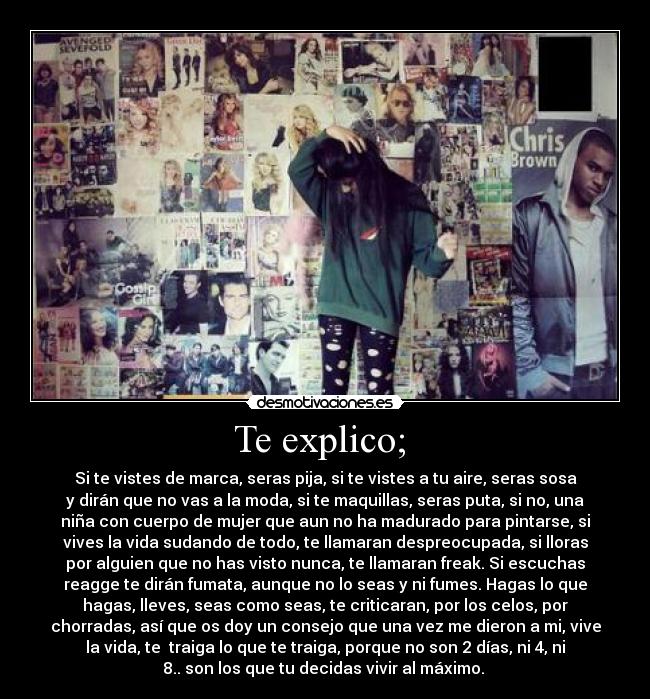 Te explico;  - Si te vistes de marca, seras pija, si te vistes a tu aire, seras sosa
y dirán que no vas a la moda, si te maquillas, seras puta, si no, una
niña con cuerpo de mujer que aun no ha madurado para pintarse, si
vives la vida sudando de todo, te llamaran despreocupada, si lloras
por alguien que no has visto nunca, te llamaran freak. Si escuchas
reagge te dirán fumata, aunque no lo seas y ni fumes. Hagas lo que
hagas, lleves, seas como seas, te criticaran, por los celos, por
chorradas, así que os doy un consejo que una vez me dieron a mi, vive
la vida, te  traiga lo que te traiga, porque no son 2 días, ni 4, ni
8.. son los que tu decidas vivir al máximo. 