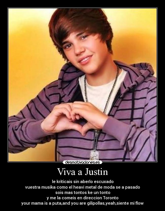 Viva a Justin - le kriticais sin aberlo escuxado
vuestra musika como el heavi metal de moda se a pasado
sois mas tontos ke un tonto
y me la comeis en direccion Toronto
your mama is a puta,and you are gilipollas,yeah,siente mi flow