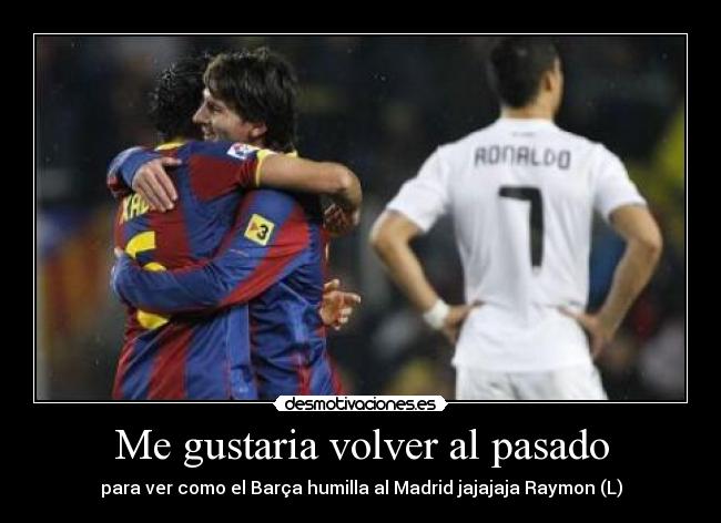Me gustaria volver al pasado - para ver como el Barça humilla al Madrid jajajaja Raymon (L)