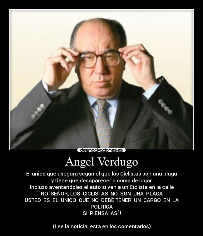 Angel Verdugo - El unico que asegura según el que los Ciclistas son una plaga
y tiene que desaparecer a como de lugar
Incluzo aventandoles el auto si ven a un Ciclista en la calle
NO SEÑOR, LOS CICLISTAS NO SON UNA PLAGA
USTED ES EL UNICO QUE NO DEBE TENER UN CARGO EN LA
POLITICA
SI PIENSA ASÍ !
(Lee la noticia, esta en los comentarios)