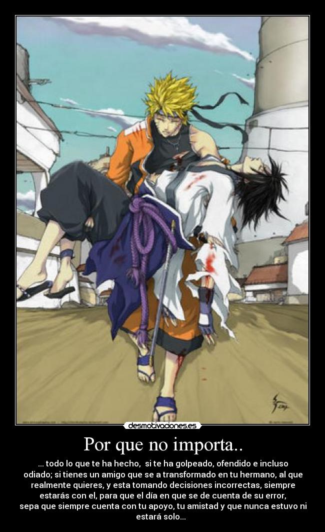 Por que no importa.. - ... todo lo que te ha hecho, si te ha golpeado, ofendido e incluso
odiado; si tienes un amigo que se a transformado en tu hermano, al que
realmente quieres, y esta tomando decisiones incorrectas, siempre
estarás con el, para que el día en que se de cuenta de su error,
sepa que siempre cuenta con tu apoyo, tu amistad y que nunca estuvo ni
estará solo...