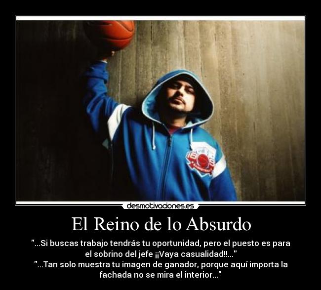 El Reino de lo Absurdo - ...Si buscas trabajo tendrás tu oportunidad, pero el puesto es para
el sobrino del jefe ¡¡Vaya casualidad!!...
...Tan solo muestra tu imagen de ganador, porque aquí importa la
fachada no se mira el interior...