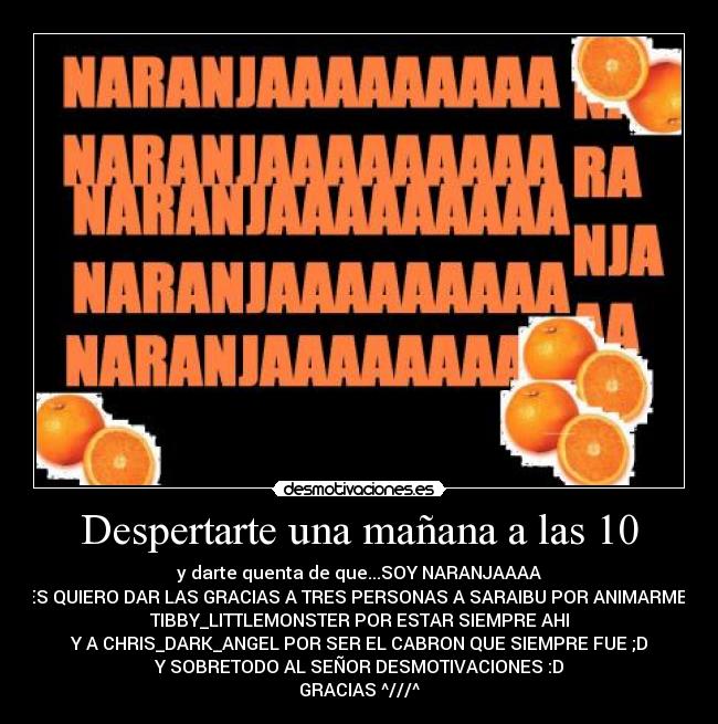 Despertarte una mañana a las 10 - y darte quenta de que...SOY NARANJAAAA
LES QUIERO DAR LAS GRACIAS A TRES PERSONAS A SARAIBU POR ANIMARME A
TIBBY_LITTLEMONSTER POR ESTAR SIEMPRE AHI
Y A CHRIS_DARK_ANGEL POR SER EL CABRON QUE SIEMPRE FUE ;D
Y SOBRETODO AL SEÑOR DESMOTIVACIONES :D
GRACIAS ^///^